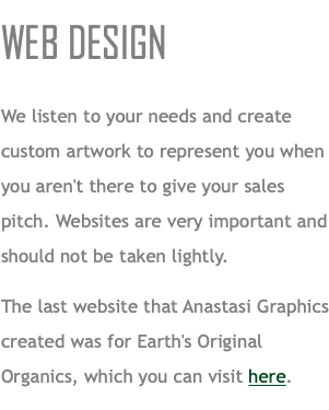 WEB DESIGN We listen to your needs and create custom artwork to represent you when you aren't there to give your sales pitch. Websites are very important and should not be taken lightly. The last website that Anastasi Graphics created was for Earth's Original Organics, which you can visit here. 