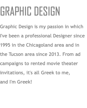 GRAPHIC DESIGN Graphic Design is my passion in which I've been a professional Designer since 1995 in the Chicagoland area and in  the Tucson area since 2013. From ad campaigns to rented movie theater invitations, it's all Greek to me,  and I'm Greek!