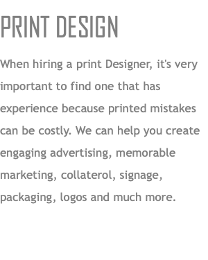 PRINT DESIGN When hiring a print Designer, it's very important to find one that has experience because printed mistakes can be costly. We can help you create engaging advertising, memorable marketing, collaterol, signage, packaging, logos and much more.