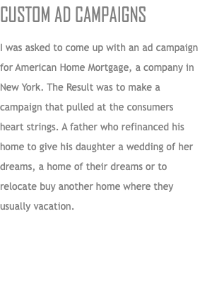 CUSTOM AD CAMPAIGNS I was asked to come up with an ad campaign for American Home Mortgage, a company in New York. The Result was to make a campaign that pulled at the consumers heart strings. A father who refinanced his home to give his daughter a wedding of her dreams, a home of their dreams or to relocate buy another home where they usually vacation.