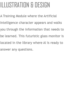 Illustration & Design A Training Module where the Artificial Intelligence character appears and walks you through the information that needs to be learned. This futuristic glass monitor is located in the library where AI is ready to answer any questions.