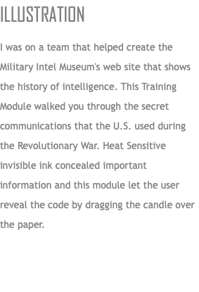 Illustration I was on a team that helped create the Military Intel Museum's web site that shows the history of intelligence. This Training Module walked you through the secret communications that the U.S. used during the Revolutionary War. Heat Sensitive invisible ink concealed important information and this module let the user reveal the code by dragging the candle over the paper. 