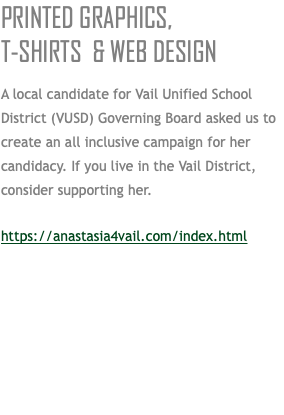 PRINTED GRAPHICS,  T-SHIRTS & WEB DESIGN A local candidate for Vail Unified School District (VUSD) Governing Board asked us to create an all inclusive campaign for her candidacy. If you live in the Vail District, consider supporting her. https://anastasia4vail.com/index.html