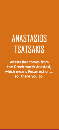 Anastasios Tsatsakis Anastasios comes from  the Greek word: Anastasi,  which means Resurrection...  so, there you go. 